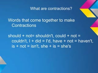 What are contractions?

Words that come together to make
 Contractions

should + not= shouldn't, could + not =
  couldn't, I + did = I'd, have + not = haven't,
  is + not = isn't, she + is = she's
 