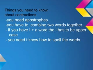 Things you need to know
about contractions.
-you need apostrophes
-you have to combine two words together
- if you have I + a word the I has to be upper
   case
- you need t know how to spell the words
 