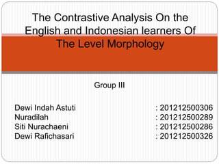 Group III
Dewi Indah Astuti : 201212500306
Nuradilah : 201212500289
Siti Nurachaeni : 201212500286
Dewi Rafichasari : 201212500326
The Contrastive Analysis On the
English and Indonesian learners Of
The Level Morphology
 