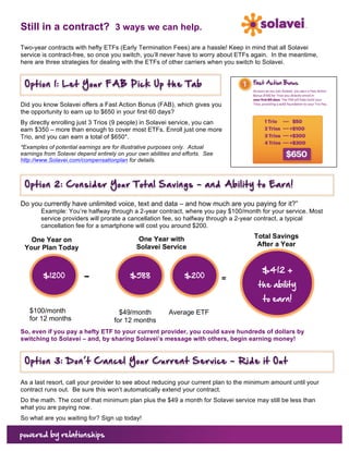 Still in a contract? 3 ways we can help.
Two-year contracts with hefty ETFs (Early Termination Fees) are a hassle! Keep in mind that all Solavei
service is contract-free, so once you switch, you’ll never have to worry about ETFs again. In the meantime,
here are three strategies for dealing with the ETFs of other carriers when you switch to Solavei.


       Option  1:  Let  Your  FA B  Pick  Up  the  Tab  
                                       	
  
Did you know Solavei offers a Fast Action Bonus (FAB), which gives you
the opportunity to earn up to $650 in your first 60 days?
By directly enrolling just 3 Trios (9 people) in Solavei service, you can
earn $350 – more than enough to cover most ETFs. Enroll just one more
Trio, and you can earn a total of $650*.
*Examples of potential earnings are for illustrative purposes only. Actual
earnings from Solavei depend entirely on your own abilities and efforts. See
http://www.Solavei.com/compensationplan for details.



       Option  2:  C onsider  Your  T otal  Savings  –  and  Ability  to  Earn!  
                                                    	
  
Do you currently have unlimited voice, text and data – and how much are you paying for it?”
           Example: You’re halfway through a 2-year contract, where you pay $100/month for your service. Most
           service providers will prorate a cancellation fee, so halfway through a 2-year contract, a typical
           cancellation fee for a smartphone will cost you around $200.

                                                One Year with                        Total Savings
         One Year on
                                               Solavei Service                        After a Year
       Your Plan Today


                                                                                        $412  +  
            $1200         –                   $588                  $200       =  
                                                                                      the  ability  
                                                                                        to  earn!  
        $100/month                     $49/month          Average ETF
        for 12 months                for 12 months
So, even if you pay a hefty ETF to your current provider, you could save hundreds of dollars by
switching to Solavei – and, by sharing Solavei’s message with others, begin earning money!


       Option  3:  D on’t  C ancel  Your  Current  Service  –  Ride  it  Out  
                                                             	
  
As a last resort, call your provider to see about reducing your current plan to the minimum amount until your
contract runs out. Be sure this won’t automatically extend your contract.
Do the math. The cost of that minimum plan plus the $49 a month for Solavei service may still be less than
what you are paying now.
So what are you waiting for? Sign up today!
	
  
 