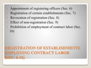 REGISTRATION OF ESTABLISHMENTS
EMPLOYING CONTRACT LABOR
(SEC. 6-10)
• Appointment of registering officers (Sec. 6)
• Registration of certain establishments (Sec. 7)
• Revocation of registration (Sec. 8)
• Effect of non-registration (Sec. 9)
• Prohibition of employment of contract labor (Sec.
10)
 