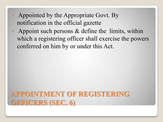 APPOINTMENT OF REGISTERING
OFFICERS (SEC. 6)
• Appointed by the Appropriate Govt. By
notification in the official gazette
• Appoint such persons & define the limits, within
which a registering officer shall exercise the powers
conferred on him by or under this Act.
 