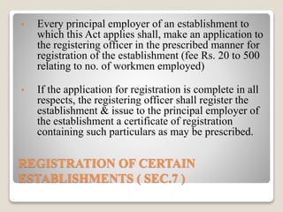 REGISTRATION OF CERTAIN
ESTABLISHMENTS ( SEC.7 )
• Every principal employer of an establishment to
which this Act applies shall, make an application to
the registering officer in the prescribed manner for
registration of the establishment (fee Rs. 20 to 500
relating to no. of workmen employed)
• If the application for registration is complete in all
respects, the registering officer shall register the
establishment & issue to the principal employer of
the establishment a certificate of registration
containing such particulars as may be prescribed.
 