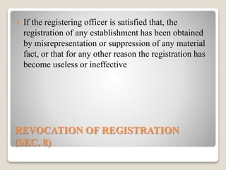 REVOCATION OF REGISTRATION
(SEC. 8)
• If the registering officer is satisfied that, the
registration of any establishment has been obtained
by misrepresentation or suppression of any material
fact, or that for any other reason the registration has
become useless or ineffective
 
