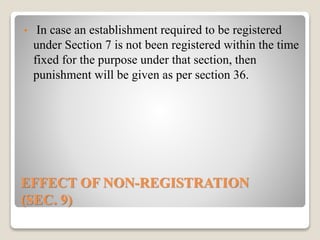 EFFECT OF NON-REGISTRATION
(SEC. 9)
• In case an establishment required to be registered
under Section 7 is not been registered within the time
fixed for the purpose under that section, then
punishment will be given as per section 36.
 