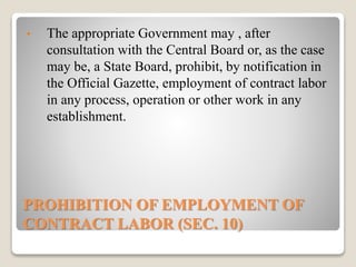 PROHIBITION OF EMPLOYMENT OF
CONTRACT LABOR (SEC. 10)
• The appropriate Government may , after
consultation with the Central Board or, as the case
may be, a State Board, prohibit, by notification in
the Official Gazette, employment of contract labor
in any process, operation or other work in any
establishment.
 