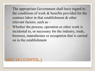 SEC.10 ( CONTD..)
• The appropriate Government shall have regard to
the conditions of work & benefits provided for the
contract labor in that establishment & other
relevant factors, such as –
a) Whether the process, operation or other work is
incidental to, or necessary for the industry, trade,
business, manufacture or occupation that is carried
on in the establishment
 