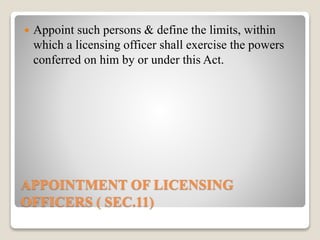 APPOINTMENT OF LICENSING
OFFICERS ( SEC.11)
 Appoint such persons & define the limits, within
which a licensing officer shall exercise the powers
conferred on him by or under this Act.
 