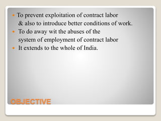 OBJECTIVE
 To prevent exploitation of contract labor
& also to introduce better conditions of work.
 To do away wit the abuses of the
system of employment of contract labor
 It extends to the whole of India.
 