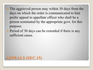 APPEALS (SEC.15)
 The aggrieved person may within 30 days from the
days on which the order is communicated to him
prefer appeal to appellate officer who shall be a
person nominated by the appropriate govt. for this
purpose.
 Period of 30 days can be extended if there is any
sufficient cause.
 