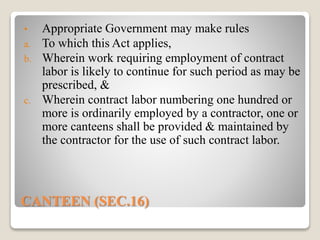 CANTEEN (SEC.16)
• Appropriate Government may make rules
a. To which this Act applies,
b. Wherein work requiring employment of contract
labor is likely to continue for such period as may be
prescribed, &
c. Wherein contract labor numbering one hundred or
more is ordinarily employed by a contractor, one or
more canteens shall be provided & maintained by
the contractor for the use of such contract labor.
 