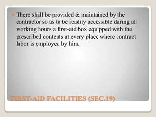 FIRST-AID FACILITIES (SEC.19)
 There shall be provided & maintained by the
contractor so as to be readily accessible during all
working hours a first-aid box equipped with the
prescribed contents at every place where contract
labor is employed by him.
 