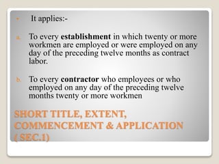 SHORT TITLE, EXTENT,
COMMENCEMENT & APPLICATION
( SEC.1)
• It applies:-
a. To every establishment in which twenty or more
workmen are employed or were employed on any
day of the preceding twelve months as contract
labor.
b. To every contractor who employees or who
employed on any day of the preceding twelve
months twenty or more workmen
 