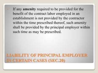 LIABILITY OF PRINCIPAL EMPLOYER
IN CERTAIN CASES (SEC.20)
• If any amenity required to be provided for the
benefit of the contract labor employed in an
establishment is not provided by the contractor
within the time prescribed thereof, such amenity
shall be provided by the principal employer within
such time as may be prescribed.
 