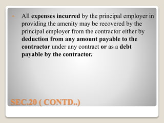 SEC.20 ( CONTD..)
• All expenses incurred by the principal employer in
providing the amenity may be recovered by the
principal employer from the contractor either by
deduction from any amount payable to the
contractor under any contract or as a debt
payable by the contractor.
 
