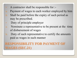 RESPONSIBILITY FOR PAYMENT OF
WAGES (SEC.21)
• A contractor shall be responsible for :-
a. Payment of wages to each worker employed by him
b. Shall be paid before the expiry of such period as
may be prescribed.
• Duty of principle employer
a. Nominate a representative to be present at the time
of disbursement of wages
b. Duty of such representative to certify the amounts
paid as wages in such manner
 