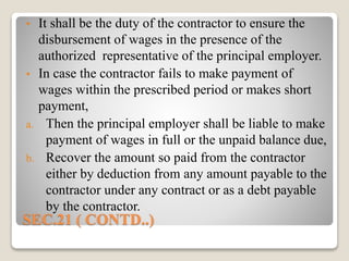 SEC.21 ( CONTD..)
• It shall be the duty of the contractor to ensure the
disbursement of wages in the presence of the
authorized representative of the principal employer.
• In case the contractor fails to make payment of
wages within the prescribed period or makes short
payment,
a. Then the principal employer shall be liable to make
payment of wages in full or the unpaid balance due,
b. Recover the amount so paid from the contractor
either by deduction from any amount payable to the
contractor under any contract or as a debt payable
by the contractor.
 