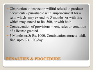 PENALTIES & PROCEDURE
 Obstruction to inspector, willful refusal to produce
documents - punishable with imprisonment for a
term which may extend to 3 months, or with fine
which may extend to Rs. 500, or with both
 Contravention of provisions – Act, rules or condition
of a license granted
 3 Months or/& Rs. 1000. Continuation attracts addl.
fine upto Rs. 100/day
 