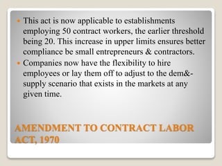 AMENDMENT TO CONTRACT LABOR
ACT, 1970
 This act is now applicable to establishments
employing 50 contract workers, the earlier threshold
being 20. This increase in upper limits ensures better
compliance be small entrepreneurs & contractors.
 Companies now have the flexibility to hire
employees or lay them off to adjust to the dem&-
supply scenario that exists in the markets at any
given time.
 