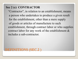 DEFINITIONS (SEC.2 )
Sec 2 (c) CONTRACTOR
“Contractor", in relation to an establishment, means
a person who undertakes to produce a given result
for the establishment, other than a mere supply
of goods or articles of manufacture to such
establishment, through contract labor or who supplies
contract labor for any work of the establishment &
includes a sub-contractor.
 