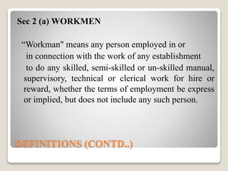 DEFINITIONS (CONTD..)
Sec 2 (a) WORKMEN
“Workman" means any person employed in or
in connection with the work of any establishment
to do any skilled, semi-skilled or un-skilled manual,
supervisory, technical or clerical work for hire or
reward, whether the terms of employment be express
or implied, but does not include any such person.
 