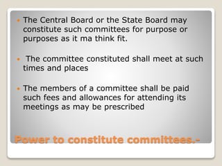 Power to constitute committees.-
 The Central Board or the State Board may
constitute such committees for purpose or
purposes as it ma think fit.
 The committee constituted shall meet at such
times and places
 The members of a committee shall be paid
such fees and allowances for attending its
meetings as may be prescribed
 