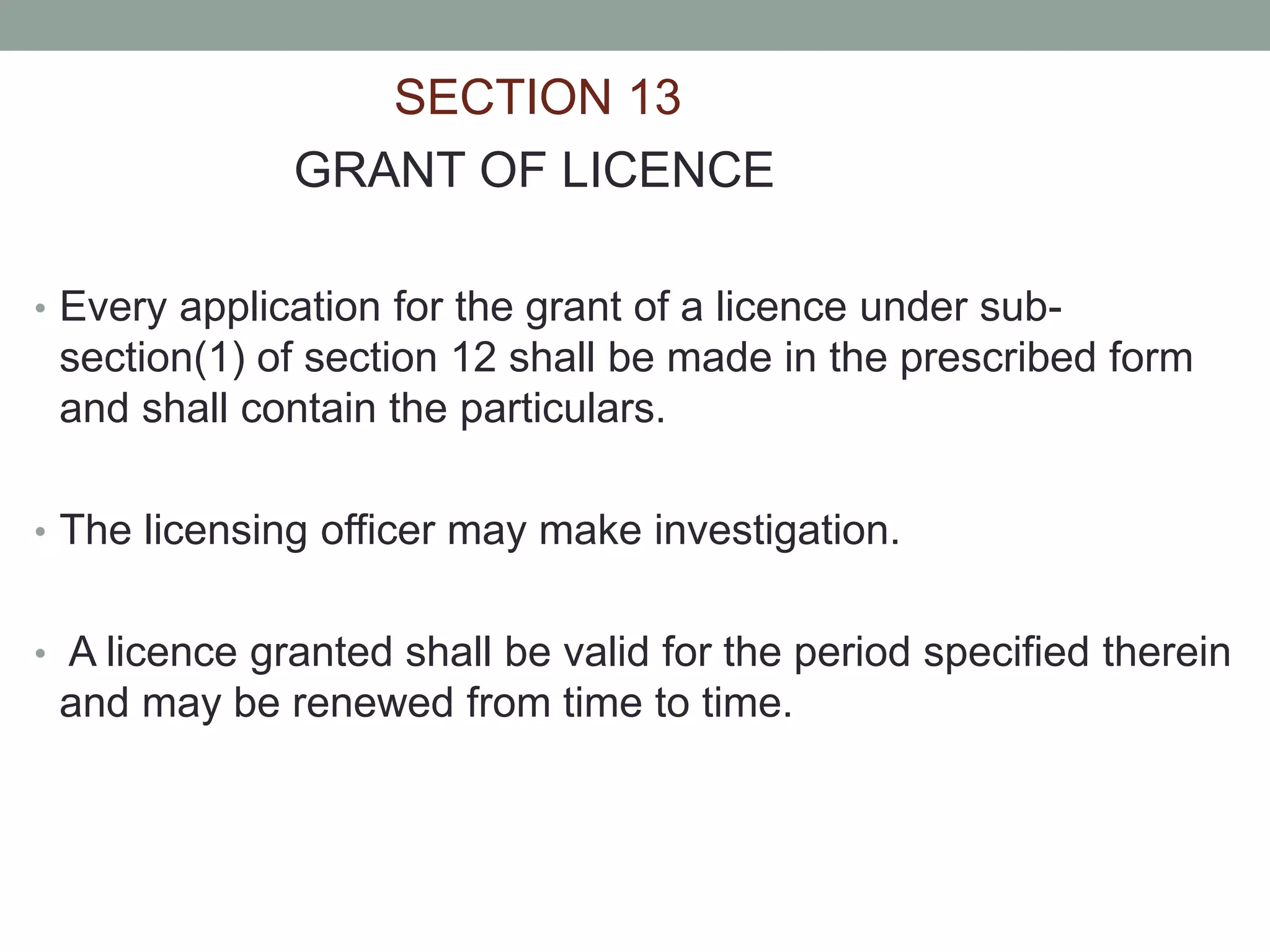 SECTION 13
GRANT OF LICENCE
• Every application for the grant of a licence under sub-
section(1) of section 12 shall be made in the prescribed form
and shall contain the particulars.
• The licensing officer may make investigation.
• A licence granted shall be valid for the period specified therein
and may be renewed from time to time.
 