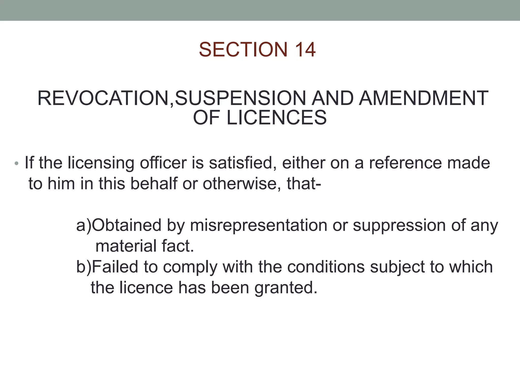 SECTION 14
REVOCATION,SUSPENSION AND AMENDMENT
OF LICENCES
• If the licensing officer is satisfied, either on a reference made
to him in this behalf or otherwise, that-
a)Obtained by misrepresentation or suppression of any
material fact.
b)Failed to comply with the conditions subject to which
the licence has been granted.
 