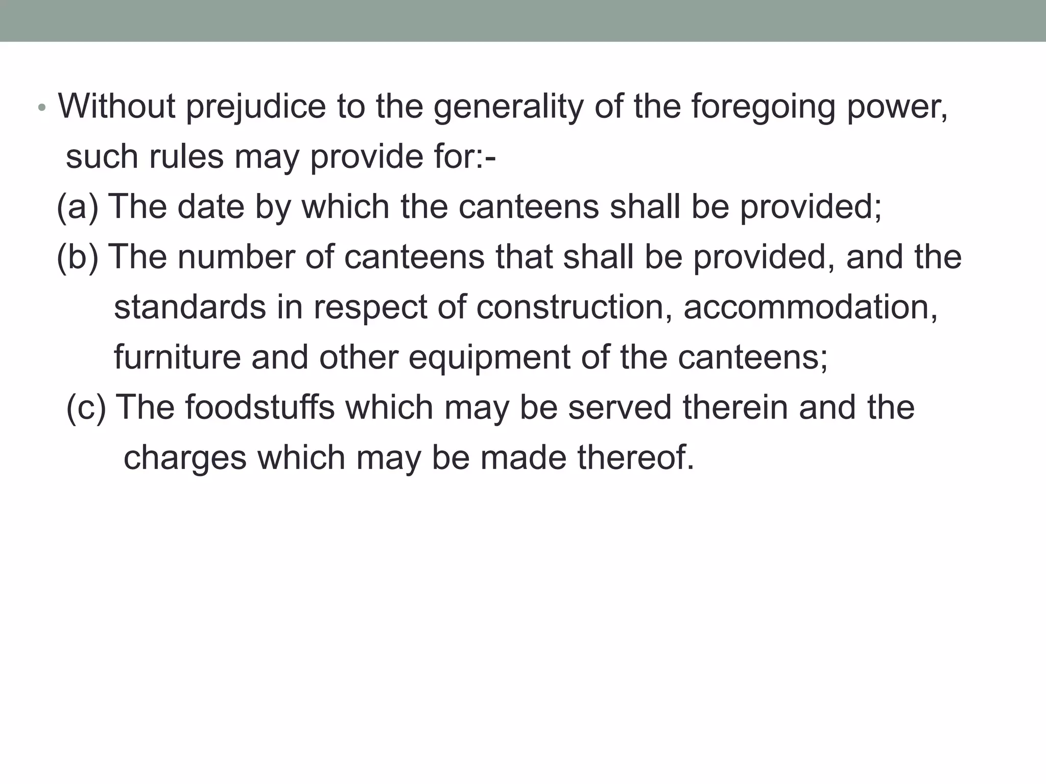 • Without prejudice to the generality of the foregoing power,
such rules may provide for:-
(a) The date by which the canteens shall be provided;
(b) The number of canteens that shall be provided, and the
standards in respect of construction, accommodation,
furniture and other equipment of the canteens;
(c) The foodstuffs which may be served therein and the
charges which may be made thereof.
 