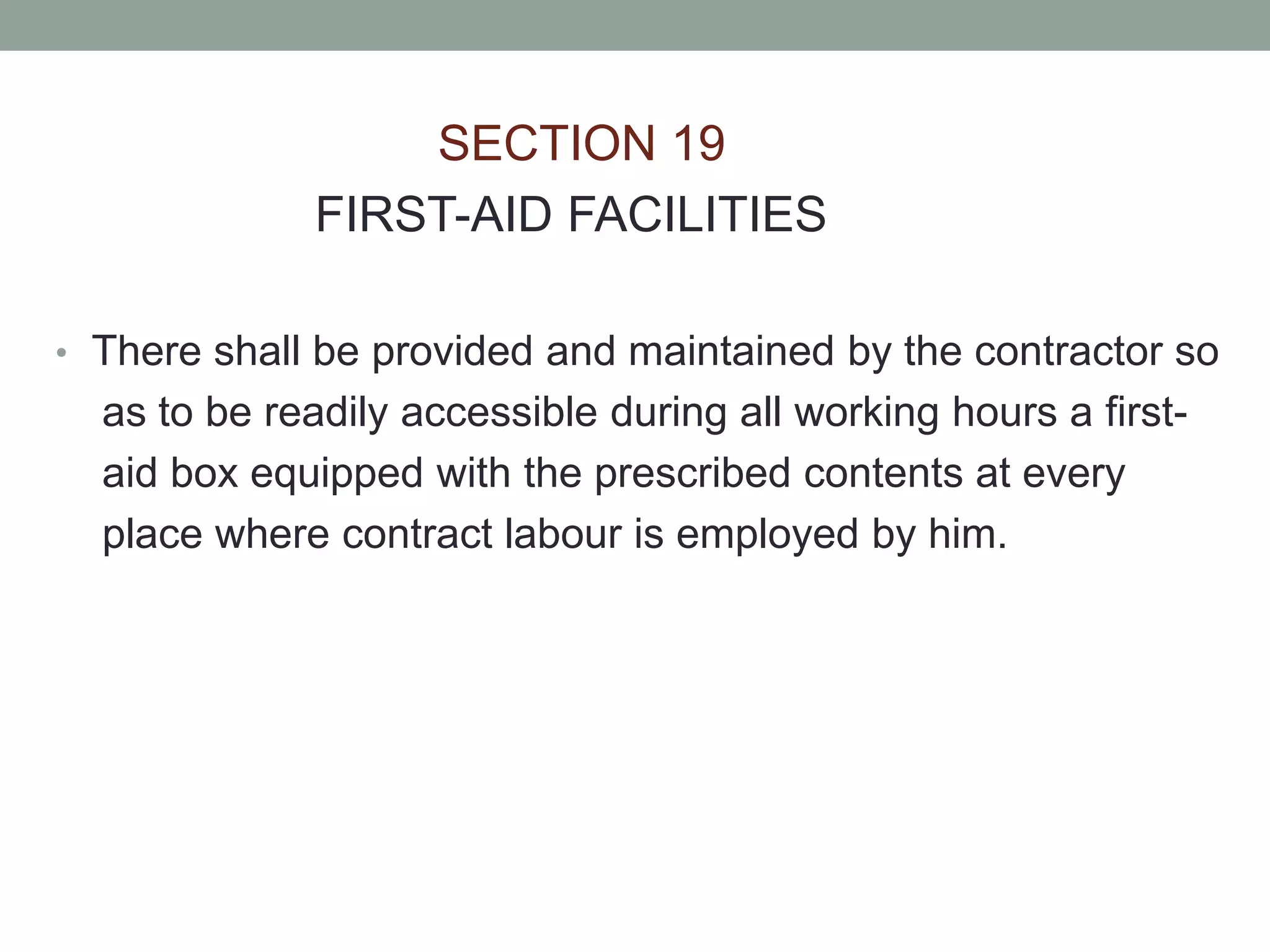 SECTION 19
FIRST-AID FACILITIES
• There shall be provided and maintained by the contractor so
as to be readily accessible during all working hours a first-
aid box equipped with the prescribed contents at every
place where contract labour is employed by him.
 