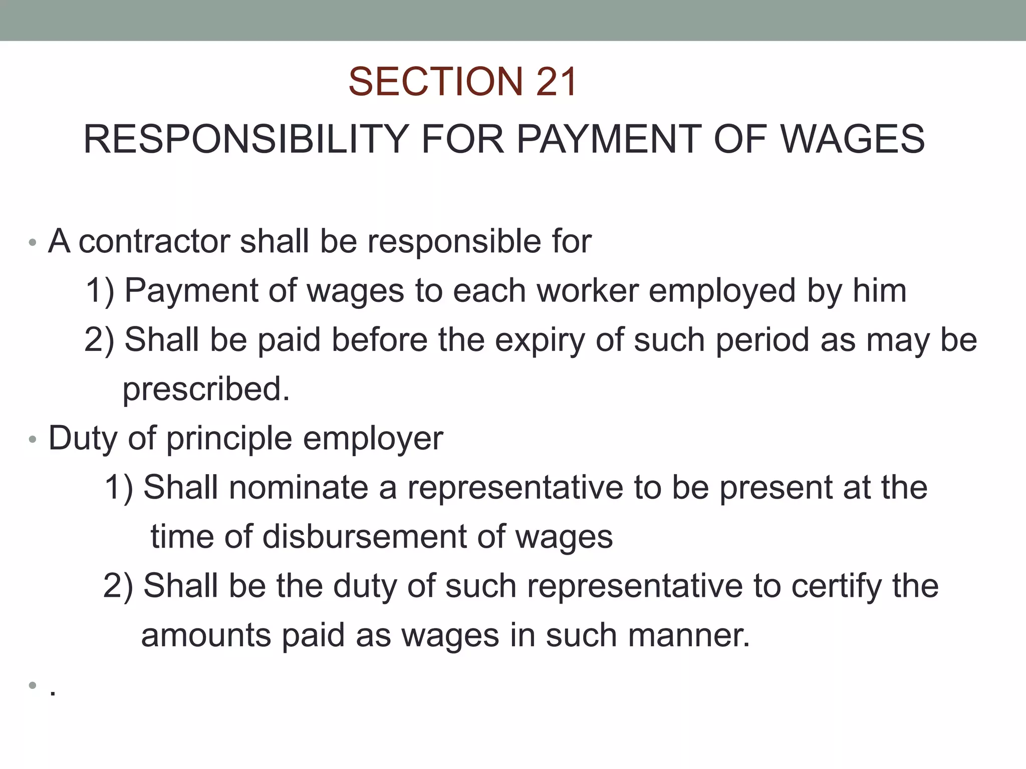 SECTION 21
RESPONSIBILITY FOR PAYMENT OF WAGES
• A contractor shall be responsible for
1) Payment of wages to each worker employed by him
2) Shall be paid before the expiry of such period as may be
prescribed.
• Duty of principle employer
1) Shall nominate a representative to be present at the
time of disbursement of wages
2) Shall be the duty of such representative to certify the
amounts paid as wages in such manner.
• .
 