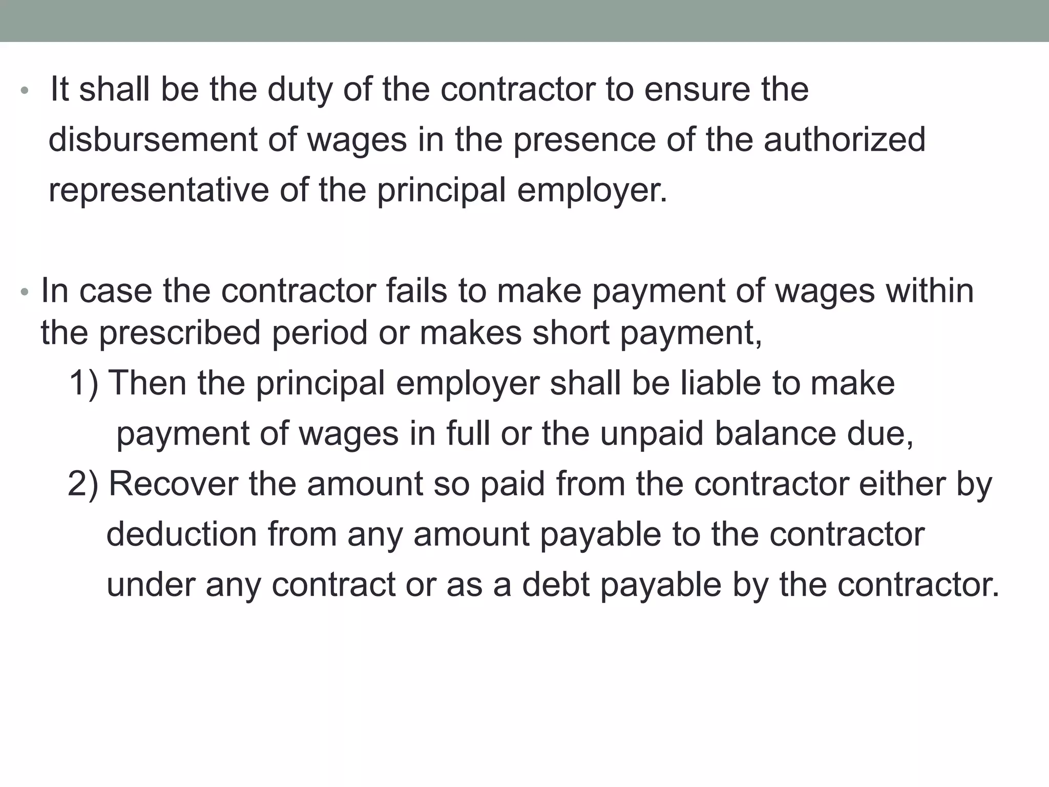 • It shall be the duty of the contractor to ensure the
disbursement of wages in the presence of the authorized
representative of the principal employer.
• In case the contractor fails to make payment of wages within
the prescribed period or makes short payment,
1) Then the principal employer shall be liable to make
payment of wages in full or the unpaid balance due,
2) Recover the amount so paid from the contractor either by
deduction from any amount payable to the contractor
under any contract or as a debt payable by the contractor.
 