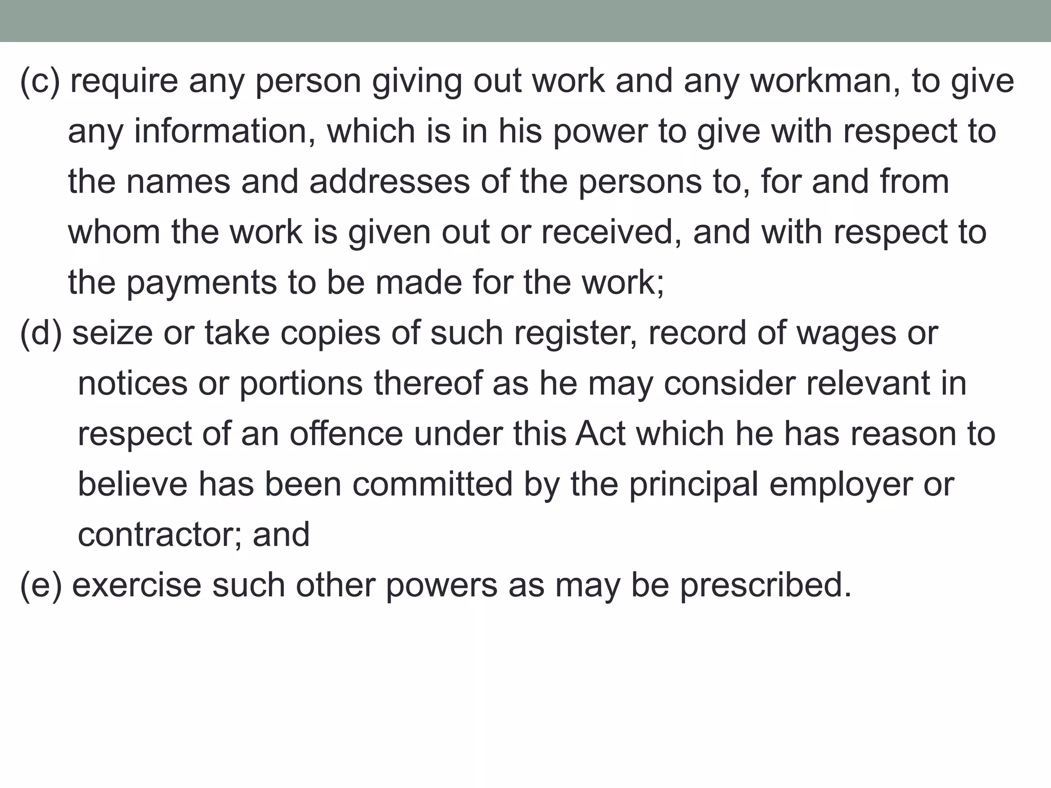 (c) require any person giving out work and any workman, to give
any information, which is in his power to give with respect to
the names and addresses of the persons to, for and from
whom the work is given out or received, and with respect to
the payments to be made for the work;
(d) seize or take copies of such register, record of wages or
notices or portions thereof as he may consider relevant in
respect of an offence under this Act which he has reason to
believe has been committed by the principal employer or
contractor; and
(e) exercise such other powers as may be prescribed.
 