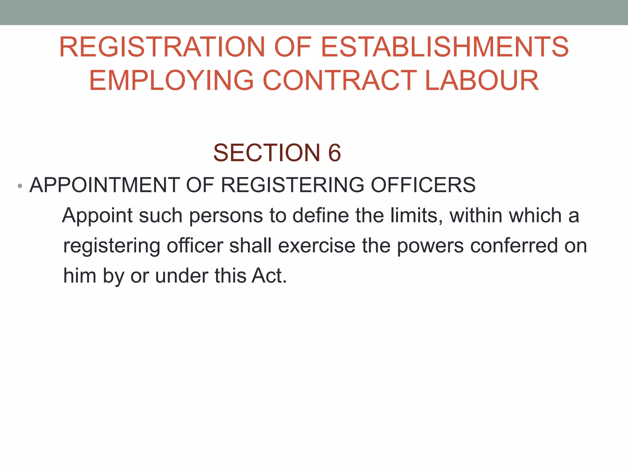 REGISTRATION OF ESTABLISHMENTS
EMPLOYING CONTRACT LABOUR
SECTION 6
• APPOINTMENT OF REGISTERING OFFICERS
Appoint such persons to define the limits, within which a
registering officer shall exercise the powers conferred on
him by or under this Act.
 