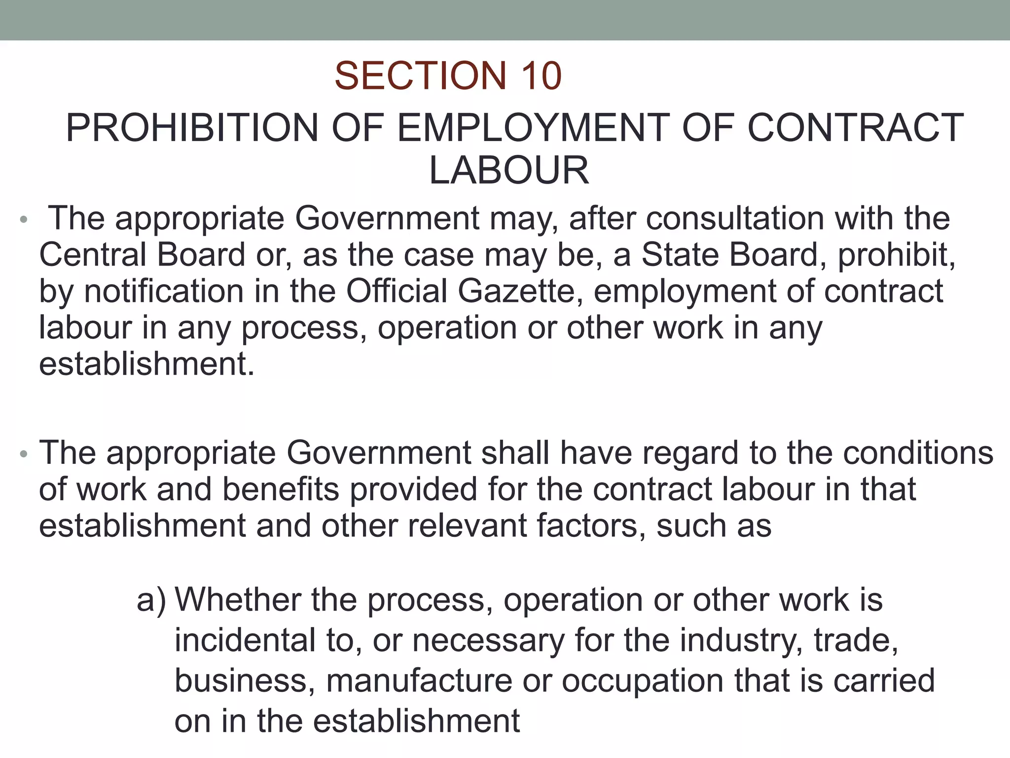 SECTION 10
PROHIBITION OF EMPLOYMENT OF CONTRACT
LABOUR
• The appropriate Government may, after consultation with the
Central Board or, as the case may be, a State Board, prohibit,
by notification in the Official Gazette, employment of contract
labour in any process, operation or other work in any
establishment.
• The appropriate Government shall have regard to the conditions
of work and benefits provided for the contract labour in that
establishment and other relevant factors, such as
a) Whether the process, operation or other work is
incidental to, or necessary for the industry, trade,
business, manufacture or occupation that is carried
on in the establishment
 