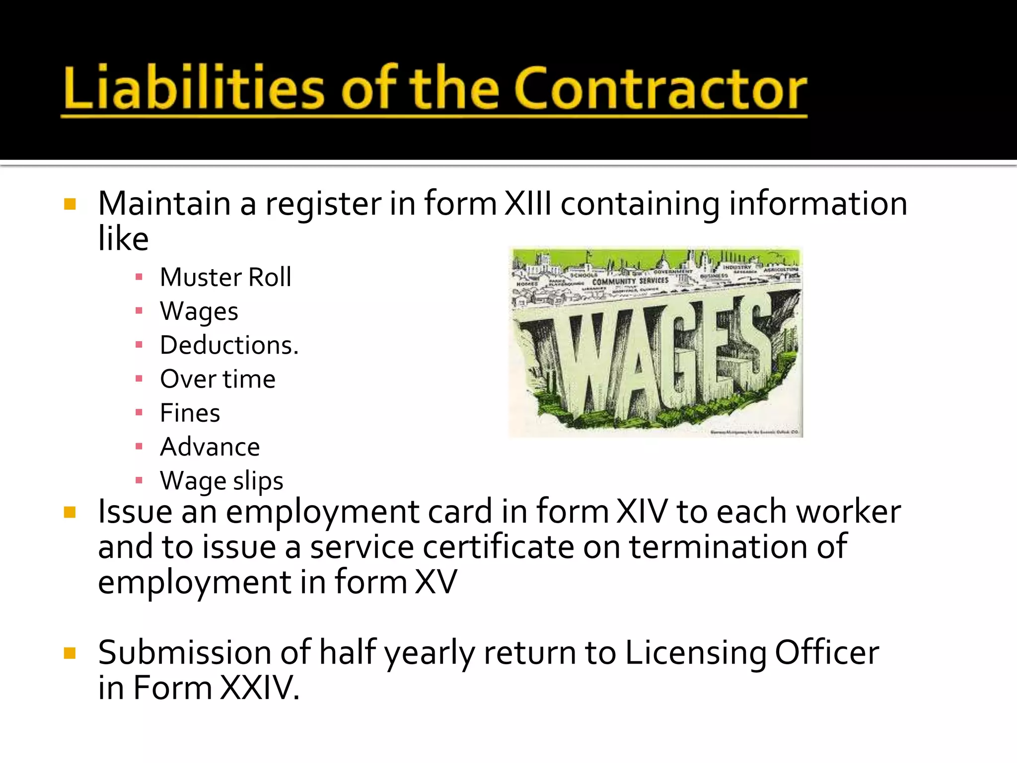  Maintain a register in form XIII containing information
like
▪ Muster Roll
▪ Wages
▪ Deductions.
▪ Over time
▪ Fines
▪ Advance
▪ Wage slips
 Issue an employment card in form XIV to each worker
and to issue a service certificate on termination of
employment in form XV
 Submission of half yearly return to Licensing Officer
in Form XXIV.
 