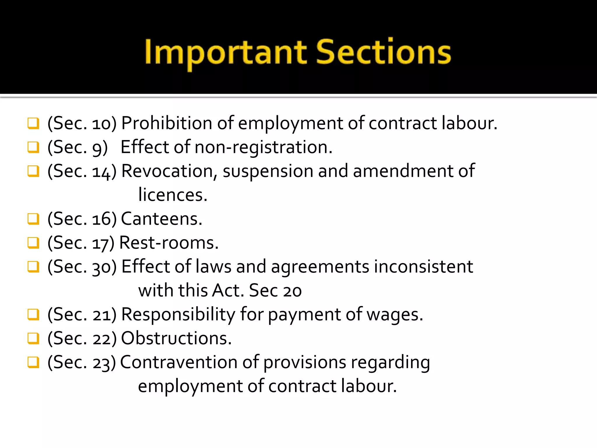  (Sec. 10) Prohibition of employment of contract labour.
 (Sec. 9) Effect of non-registration.
 (Sec. 14) Revocation, suspension and amendment of
licences.
 (Sec. 16) Canteens.
 (Sec. 17) Rest-rooms.
 (Sec. 30) Effect of laws and agreements inconsistent
with this Act. Sec 20
 (Sec. 21) Responsibility for payment of wages.
 (Sec. 22) Obstructions.
 (Sec. 23) Contravention of provisions regarding
employment of contract labour.
 