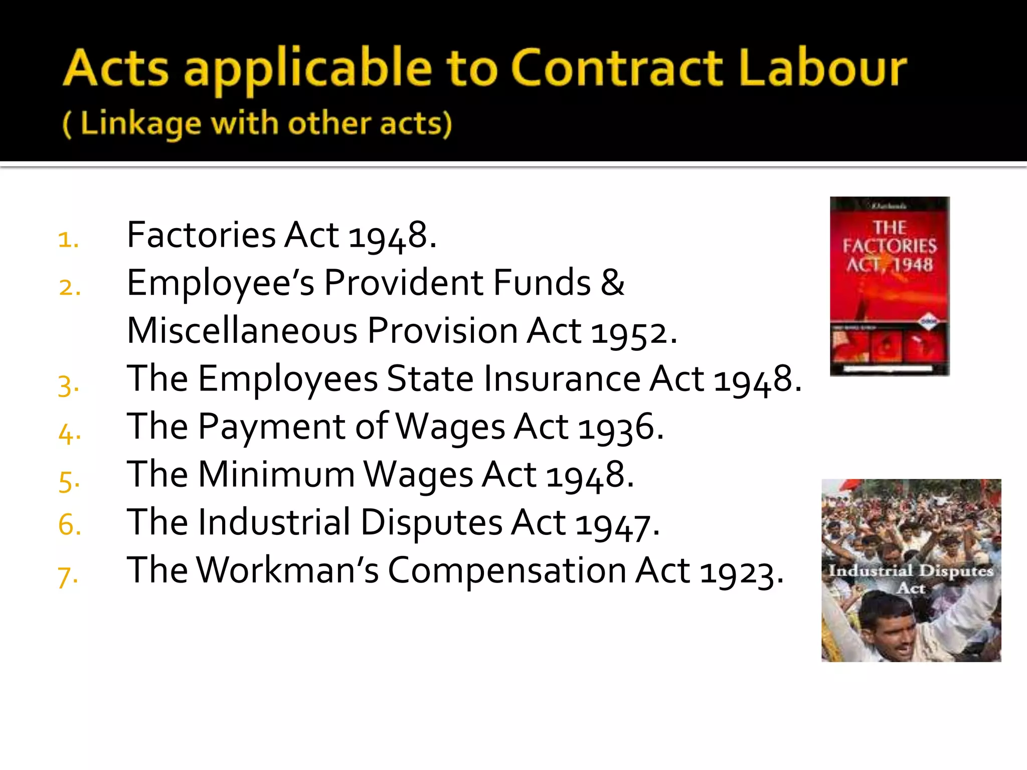 1. Factories Act 1948.
2. Employee’s Provident Funds &
Miscellaneous Provision Act 1952.
3. The Employees State Insurance Act 1948.
4. The Payment ofWages Act 1936.
5. The Minimum Wages Act 1948.
6. The Industrial Disputes Act 1947.
7. TheWorkman’s Compensation Act 1923.
 