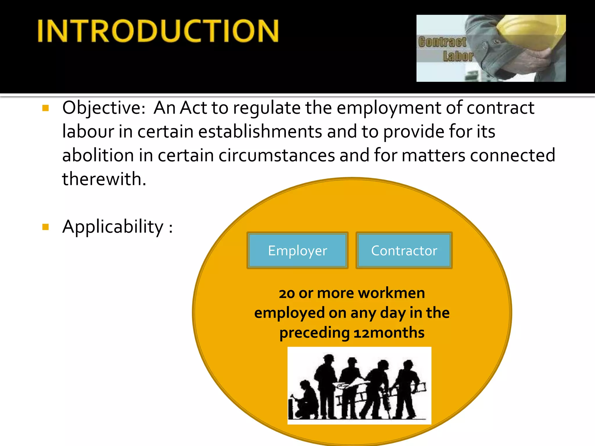  Objective: An Act to regulate the employment of contract
labour in certain establishments and to provide for its
abolition in certain circumstances and for matters connected
therewith.
 Applicability :
20 or more workmen
employed on any day in the
preceding 12months
Employer Contractor
 