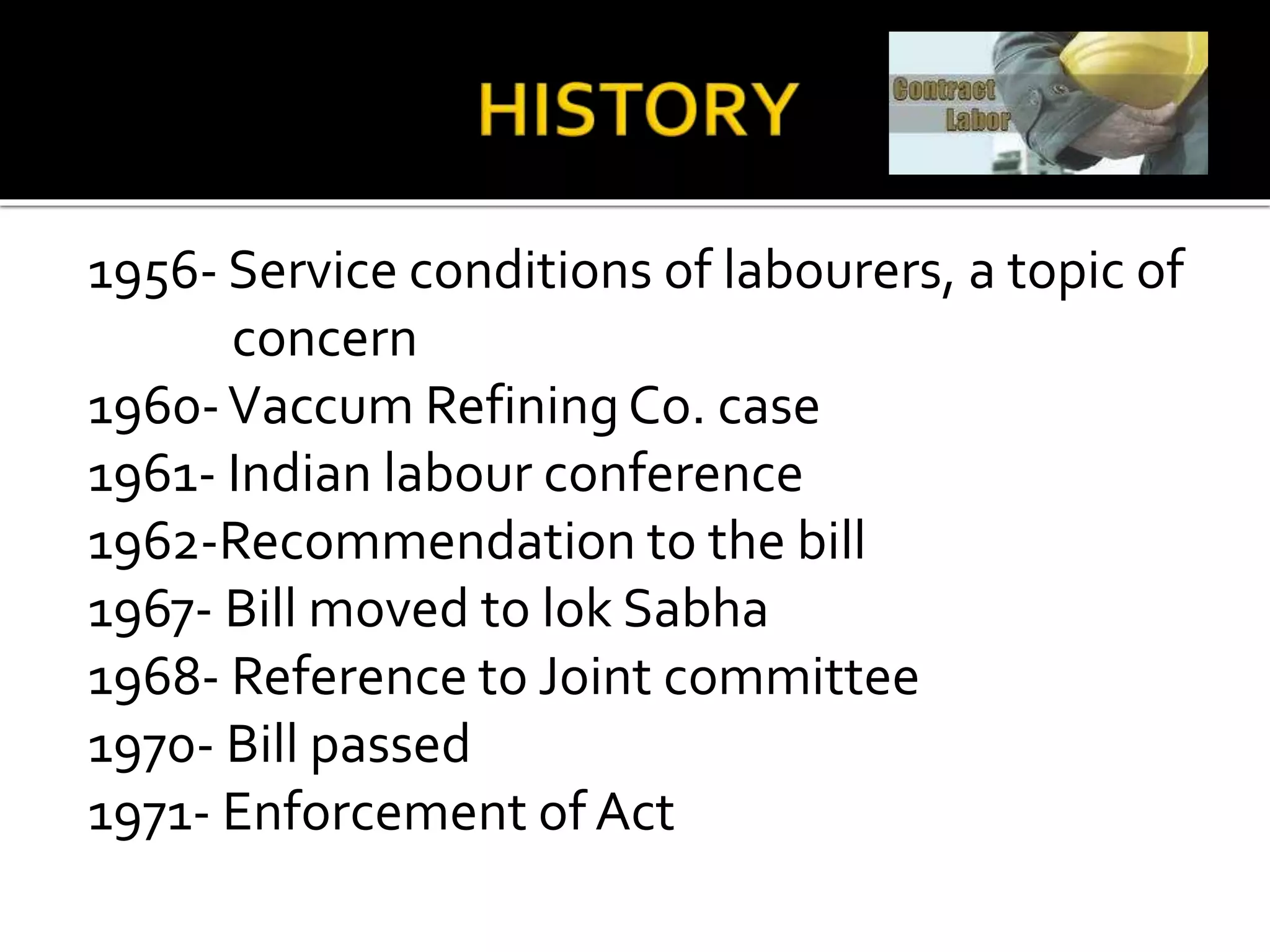 1956- Service conditions of labourers, a topic of
concern
1960-Vaccum Refining Co. case
1961- Indian labour conference
1962-Recommendation to the bill
1967- Bill moved to lok Sabha
1968- Reference to Joint committee
1970- Bill passed
1971- Enforcement of Act
 