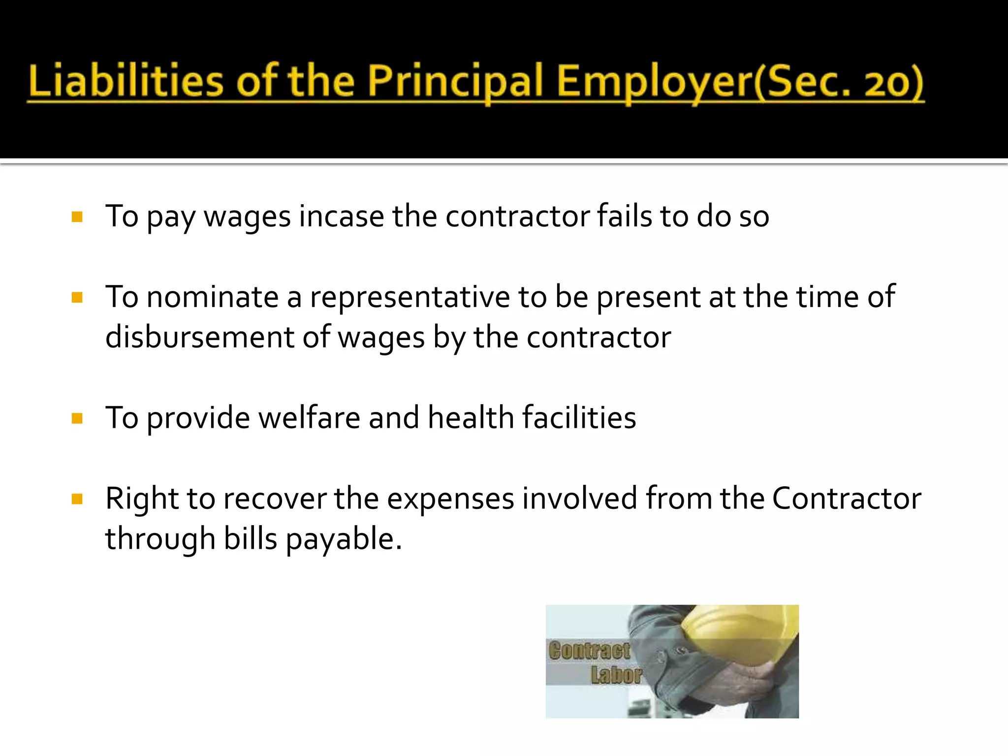  To pay wages incase the contractor fails to do so
 To nominate a representative to be present at the time of
disbursement of wages by the contractor
 To provide welfare and health facilities
 Right to recover the expenses involved from the Contractor
through bills payable.
 