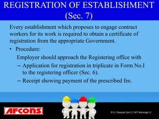 REGISTRATION OF ESTABLISHMENT
(Sec. 7)
Every establishment which proposes to engage contract
workers for its work is required to obtain a certificate of
registration from the appropriate Government.
• Procedure:
Employer should approach the Registering office with
– Application for registration in triplicate in Form No.I
to the registering officer (Sec. 6).
– Receipt showing payment of the prescribed fee.
© K J Deepak Cyril || NIT Warangal ||
 