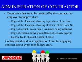 ADMINISTRATION OF CONTRACTOR
• Documents that are to be produced by the contractor to
employer for approval are
– Copy of the document showing legal status of the firm.
– Copy of the document showing allotment of PF Code No.
– Copy of receipt / cover note / insurance policy obtained.
– Copy of chalans showing remittance of security deposit
– License fee to obtain the labour license.
Contractors should in an application Form for engaging
contract labour every month /new entry.
© K J Deepak Cyril || NIT Warangal ||
 