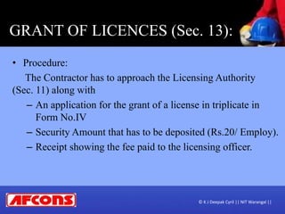 GRANT OF LICENCES (Sec. 13):
• Procedure:
The Contractor has to approach the Licensing Authority
(Sec. 11) along with
– An application for the grant of a license in triplicate in
Form No.IV
– Security Amount that has to be deposited (Rs.20/ Employ).
– Receipt showing the fee paid to the licensing officer.
© K J Deepak Cyril || NIT Warangal ||
 