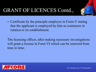 GRANT OF LICENCES Contd.,
– Certificate by the principle employer in Form-V stating
that the applicant is employed by him as contractor in
relation to its establishment.
The licensing officer, after making necessary investigations
will grant a license in Form VI which can be renewed from
time to time.
© K J Deepak Cyril || NIT Warangal ||
 