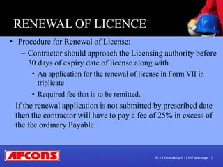 RENEWAL OF LICENCE
• Procedure for Renewal of License:
– Contractor should approach the Licensing authority before
30 days of expiry date of license along with
• An application for the renewal of license in Form VII in
triplicate
• Required fee that is to be remitted.
If the renewal application is not submitted by prescribed date
then the contractor will have to pay a fee of 25% in excess of
the fee ordinary Payable.
© K J Deepak Cyril || NIT Warangal ||
 