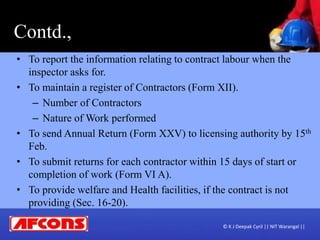 Contd.,
• To report the information relating to contract labour when the
inspector asks for.
• To maintain a register of Contractors (Form XII).
– Number of Contractors
– Nature of Work performed
• To send Annual Return (Form XXV) to licensing authority by 15th
Feb.
• To submit returns for each contractor within 15 days of start or
completion of work (Form VI A).
• To provide welfare and Health facilities, if the contract is not
providing (Sec. 16-20).
© K J Deepak Cyril || NIT Warangal ||
 