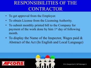 RESPONSIBILITIES OF THE
CONTRACTOR
• To get approval from the Employer.
• To obtain License from the Licensing Authority.
• To submit monthly printed bill to the Company for
payment of the work done by him 1st day of following
month.
• To display the Name of the Inspector, Wages paid &
Abstract of the Act (In English and Local Language)
© K J Deepak Cyril || NIT Warangal ||
 