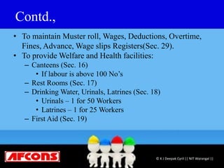 Contd.,
• To maintain Muster roll, Wages, Deductions, Overtime,
Fines, Advance, Wage slips Registers(Sec. 29).
• To provide Welfare and Health facilities:
– Canteens (Sec. 16)
• If labour is above 100 No’s
– Rest Rooms (Sec. 17)
– Drinking Water, Urinals, Latrines (Sec. 18)
• Urinals – 1 for 50 Workers
• Latrines – 1 for 25 Workers
– First Aid (Sec. 19)
© K J Deepak Cyril || NIT Warangal ||
 