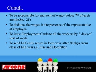 Contd.,
• To be responsible for payment of wages before 7th of each
month(Sec. 21).
• To disburse the wages in the presence of the representative
of employer.
• To issue Employment Cards to all the workers by 3 days of
start of work.
• To send half early return in form xxiv after 30 days from
close of half year i.e. June and December.
© K J Deepak Cyril || NIT Warangal ||
 
